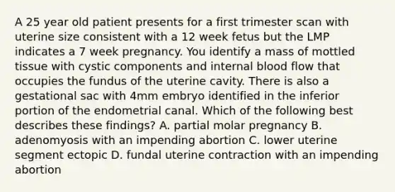 A 25 year old patient presents for a first trimester scan with uterine size consistent with a 12 week fetus but the LMP indicates a 7 week pregnancy. You identify a mass of mottled tissue with cystic components and internal blood flow that occupies the fundus of the uterine cavity. There is also a gestational sac with 4mm embryo identified in the inferior portion of the endometrial canal. Which of the following best describes these findings? A. partial molar pregnancy B. adenomyosis with an impending abortion C. lower uterine segment ectopic D. fundal uterine contraction with an impending abortion