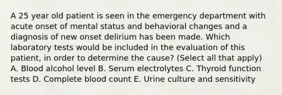 A 25 year old patient is seen in the emergency department with acute onset of mental status and behavioral changes and a diagnosis of new onset delirium has been made. Which laboratory tests would be included in the evaluation of this patient, in order to determine the cause? (Select all that apply) A. Blood alcohol level B. Serum electrolytes C. Thyroid function tests D. Complete blood count E. Urine culture and sensitivity