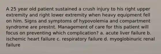 A 25 year old patient sustained a crush injury to his right upper extremity and right lower extremity when heavy equipment fell on him. Signs and symptoms of hypovolemia and compartment syndrome are prestnt. Management of care for this patient will focus on preventing which complication? a. acute liver failure b. ischemic heart failure c. respiratory failure d. myoglobinuric renal failure