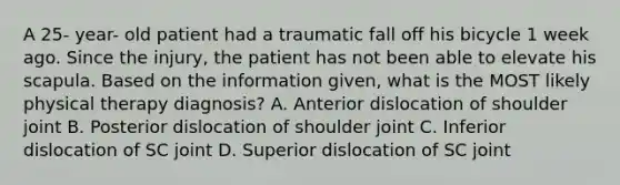 A 25- year- old patient had a traumatic fall off his bicycle 1 week ago. Since the injury, the patient has not been able to elevate his scapula. Based on the information given, what is the MOST likely physical therapy diagnosis? A. Anterior dislocation of shoulder joint B. Posterior dislocation of shoulder joint C. Inferior dislocation of SC joint D. Superior dislocation of SC joint