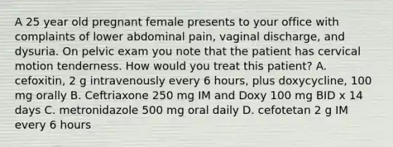 A 25 year old pregnant female presents to your office with complaints of lower abdominal pain, vaginal discharge, and dysuria. On pelvic exam you note that the patient has cervical motion tenderness. How would you treat this patient? A. cefoxitin, 2 g intravenously every 6 hours, plus doxycycline, 100 mg orally B. Ceftriaxone 250 mg IM and Doxy 100 mg BID x 14 days C. metronidazole 500 mg oral daily D. cefotetan 2 g IM every 6 hours