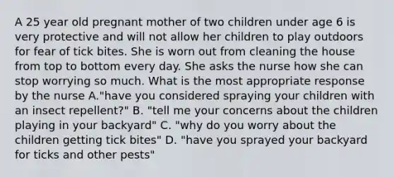 A 25 year old pregnant mother of two children under age 6 is very protective and will not allow her children to play outdoors for fear of tick bites. She is worn out from cleaning the house from top to bottom every day. She asks the nurse how she can stop worrying so much. What is the most appropriate response by the nurse A."have you considered spraying your children with an insect repellent?" B. "tell me your concerns about the children playing in your backyard" C. "why do you worry about the children getting tick bites" D. "have you sprayed your backyard for ticks and other pests"