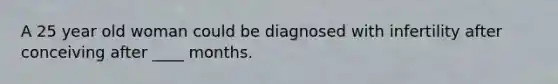 A 25 year old woman could be diagnosed with infertility after conceiving after ____ months.