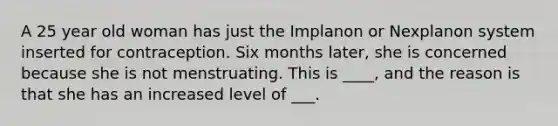 A 25 year old woman has just the Implanon or Nexplanon system inserted for contraception. Six months later, she is concerned because she is not menstruating. This is ____, and the reason is that she has an increased level of ___.