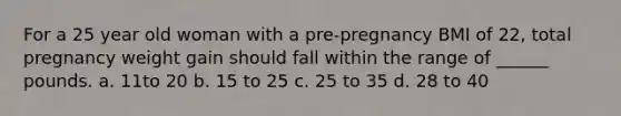 For a 25 year old woman with a pre-pregnancy BMI of 22, total pregnancy weight gain should fall within the range of ______ pounds. a. 11to 20 b. 15 to 25 c. 25 to 35 d. 28 to 40