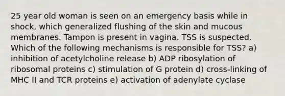 25 year old woman is seen on an emergency basis while in shock, which generalized flushing of the skin and mucous membranes. Tampon is present in vagina. TSS is suspected. Which of the following mechanisms is responsible for TSS? a) inhibition of acetylcholine release b) ADP ribosylation of ribosomal proteins c) stimulation of G protein d) cross-linking of MHC II and TCR proteins e) activation of adenylate cyclase