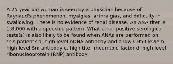 A 25 year old woman is seen by a physician because of Raynaud's phenomenon, myalgias, arthralgias, and difficulty in swallowing. There is no evidence of renal disease. An ANA titer is 1:8,000 with a speckled pattern. What other positive serological tests(s) is also likely to be found when ANAs are performed on this patient? a. high level nDNA antibody and a low CH50 levle b. high level Sm antibody c. high titer rheumtoid factor d. high level ribonucleoprotein (RNP) antibody