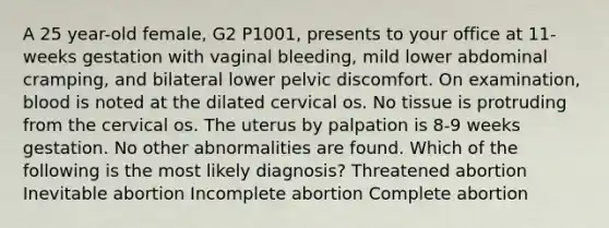 A 25 year-old female, G2 P1001, presents to your office at 11-weeks gestation with vaginal bleeding, mild lower abdominal cramping, and bilateral lower pelvic discomfort. On examination, blood is noted at the dilated cervical os. No tissue is protruding from the cervical os. The uterus by palpation is 8-9 weeks gestation. No other abnormalities are found. Which of the following is the most likely diagnosis? Threatened abortion Inevitable abortion Incomplete abortion Complete abortion