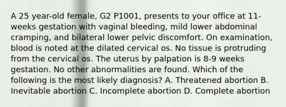 A 25 year-old female, G2 P1001, presents to your office at 11-weeks gestation with vaginal bleeding, mild lower abdominal cramping, and bilateral lower pelvic discomfort. On examination, blood is noted at the dilated cervical os. No tissue is protruding from the cervical os. The uterus by palpation is 8-9 weeks gestation. No other abnormalities are found. Which of the following is the most likely diagnosis? A. Threatened abortion B. Inevitable abortion C. Incomplete abortion D. Complete abortion