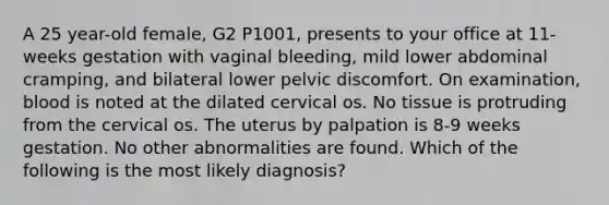 A 25 year-old female, G2 P1001, presents to your office at 11-weeks gestation with vaginal bleeding, mild lower abdominal cramping, and bilateral lower pelvic discomfort. On examination, blood is noted at the dilated cervical os. No tissue is protruding from the cervical os. The uterus by palpation is 8-9 weeks gestation. No other abnormalities are found. Which of the following is the most likely diagnosis?