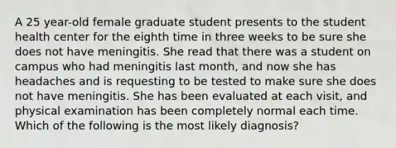 A 25 year-old female graduate student presents to the student health center for the eighth time in three weeks to be sure she does not have meningitis. She read that there was a student on campus who had meningitis last month, and now she has headaches and is requesting to be tested to make sure she does not have meningitis. She has been evaluated at each visit, and physical examination has been completely normal each time. Which of the following is the most likely diagnosis?