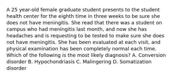 A 25 year-old female graduate student presents to the student health center for the eighth time in three weeks to be sure she does not have meningitis. She read that there was a student on campus who had meningitis last month, and now she has headaches and is requesting to be tested to make sure she does not have meningitis. She has been evaluated at each visit, and physical examination has been completely normal each time. Which of the following is the most likely diagnosis? A. Conversion disorder B. Hypochondriasis C. Malingering D. Somatization disorder