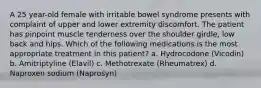 A 25 year-old female with irritable bowel syndrome presents with complaint of upper and lower extremity discomfort. The patient has pinpoint muscle tenderness over the shoulder girdle, low back and hips. Which of the following medications is the most appropriate treatment in this patient? a. Hydrocodone (Vicodin) b. Amitriptyline (Elavil) c. Methotrexate (Rheumatrex) d. Naproxen sodium (Naprosyn)