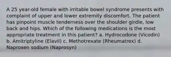 A 25 year-old female with irritable bowel syndrome presents with complaint of upper and lower extremity discomfort. The patient has pinpoint muscle tenderness over the shoulder girdle, low back and hips. Which of the following medications is the most appropriate treatment in this patient? a. Hydrocodone (Vicodin) b. Amitriptyline (Elavil) c. Methotrexate (Rheumatrex) d. Naproxen sodium (Naprosyn)