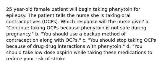 25 year-old female patient will begin taking phenytoin for epilepsy. The patient tells the nurse she is taking oral contraceptives (OCPs). Which response will the nurse give? a. "Continue taking OCPs because phenytoin is not safe during pregnancy." b. "You should use a backup method of contraception along with OCPs." c. "You should stop taking OCPs because of drug-drug interactions with phenytoin." d. "You should take low-dose aspirin while taking these medications to reduce your risk of stroke