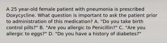 A 25 year-old female patient with pneumonia is prescribed Doxycycline. What question is important to ask the patient prior to administration of this medication? A. "Do you take birth control pills?" B. "Are you allergic to Penicillin?" C. "Are you allergic to eggs?" D. "Do you have a history of diabetes?"