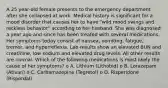 A 25 year-old female presents to the emergency department after she collapsed at work. Medical history is significant for a mood disorder that causes her to have "wild mood swings and reckless behavior" according to her husband. She was diagnosed a year ago and since has been treated with several medications. Her symptoms today consist of nausea, vomiting, fatigue, tremor, and hyperreflexia. Lab results show an elevated BUN and creatinine, low sodium and elevated drug levels. All other results are normal. Which of the following medications is most likely the cause of her symptoms? o A. Lithium (Lithobid) o B. Lorazepam (Ativan) o C. Carbamazepine (Tegretol) o D. Risperidone (Risperdal)