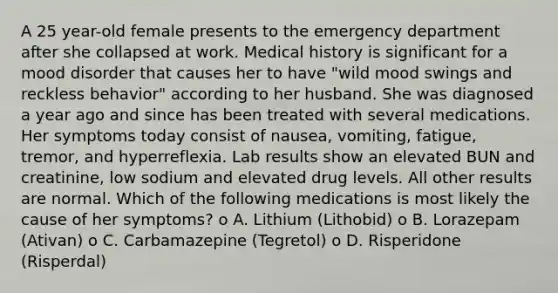 A 25 year-old female presents to the emergency department after she collapsed at work. Medical history is significant for a mood disorder that causes her to have "wild mood swings and reckless behavior" according to her husband. She was diagnosed a year ago and since has been treated with several medications. Her symptoms today consist of nausea, vomiting, fatigue, tremor, and hyperreflexia. Lab results show an elevated BUN and creatinine, low sodium and elevated drug levels. All other results are normal. Which of the following medications is most likely the cause of her symptoms? o A. Lithium (Lithobid) o B. Lorazepam (Ativan) o C. Carbamazepine (Tegretol) o D. Risperidone (Risperdal)