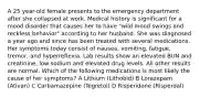 A 25 year-old female presents to the emergency department after she collapsed at work. Medical history is significant for a mood disorder that causes her to have "wild mood swings and reckless behavior" according to her husband. She was diagnosed a year ago and since has been treated with several medications. Her symptoms today consist of nausea, vomiting, fatigue, tremor, and hyperreflexia. Lab results show an elevated BUN and creatinine, low sodium and elevated drug levels. All other results are normal. Which of the following medications is most likely the cause of her symptoms? A Lithium (Lithobid) B Lorazepam (Ativan) C Carbamazepine (Tegretol) D Risperidone (Risperdal)