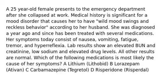 A 25 year-old female presents to the emergency department after she collapsed at work. Medical history is significant for a mood disorder that causes her to have "wild mood swings and reckless behavior" according to her husband. She was diagnosed a year ago and since has been treated with several medications. Her symptoms today consist of nausea, vomiting, fatigue, tremor, and hyperreflexia. Lab results show an elevated BUN and creatinine, low sodium and elevated drug levels. All other results are normal. Which of the following medications is most likely the cause of her symptoms? A Lithium (Lithobid) B Lorazepam (Ativan) C Carbamazepine (Tegretol) D Risperidone (Risperdal)