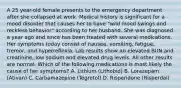 A 25 year-old female presents to the emergency department after she collapsed at work. Medical history is significant for a mood disorder that causes her to have "wild mood swings and reckless behavior" according to her husband. She was diagnosed a year ago and since has been treated with several medications. Her symptoms today consist of nausea, vomiting, fatigue, tremor, and hyperreflexia. Lab results show an elevated BUN and creatinine, low sodium and elevated drug levels. All other results are normal. Which of the following medications is most likely the cause of her symptoms? A. Lithium (Lithobid) B. Lorazepam (Ativan) C. Carbamazepine (Tegretol) D. Risperidone (Risperdal)