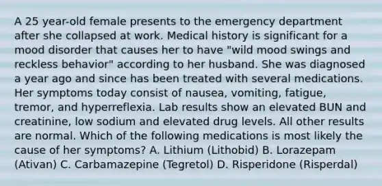 A 25 year-old female presents to the emergency department after she collapsed at work. Medical history is significant for a mood disorder that causes her to have "wild mood swings and reckless behavior" according to her husband. She was diagnosed a year ago and since has been treated with several medications. Her symptoms today consist of nausea, vomiting, fatigue, tremor, and hyperreflexia. Lab results show an elevated BUN and creatinine, low sodium and elevated drug levels. All other results are normal. Which of the following medications is most likely the cause of her symptoms? A. Lithium (Lithobid) B. Lorazepam (Ativan) C. Carbamazepine (Tegretol) D. Risperidone (Risperdal)