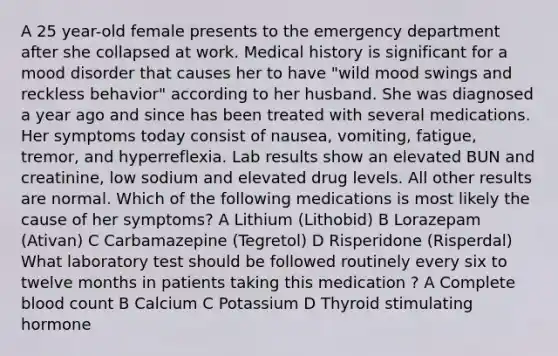 A 25 year-old female presents to the emergency department after she collapsed at work. Medical history is significant for a mood disorder that causes her to have "wild mood swings and reckless behavior" according to her husband. She was diagnosed a year ago and since has been treated with several medications. Her symptoms today consist of nausea, vomiting, fatigue, tremor, and hyperreflexia. Lab results show an elevated BUN and creatinine, low sodium and elevated drug levels. All other results are normal. Which of the following medications is most likely the cause of her symptoms? A Lithium (Lithobid) B Lorazepam (Ativan) C Carbamazepine (Tegretol) D Risperidone (Risperdal) What laboratory test should be followed routinely every six to twelve months in patients taking this medication ? A Complete blood count B Calcium C Potassium D Thyroid stimulating hormone