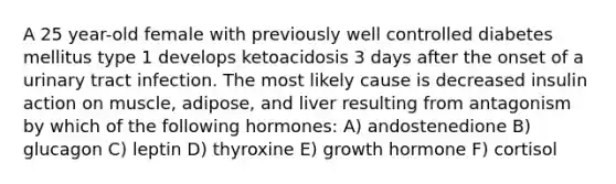 A 25 year-old female with previously well controlled diabetes mellitus type 1 develops ketoacidosis 3 days after the onset of a urinary tract infection. The most likely cause is decreased insulin action on muscle, adipose, and liver resulting from antagonism by which of the following hormones: A) andostenedione B) glucagon C) leptin D) thyroxine E) growth hormone F) cortisol