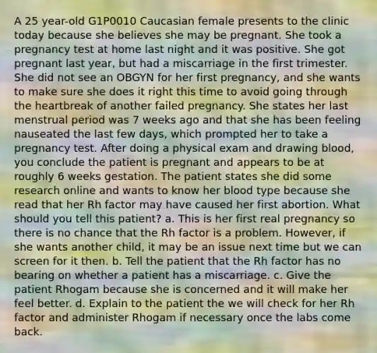 A 25 year-old G1P0010 Caucasian female presents to the clinic today because she believes she may be pregnant. She took a pregnancy test at home last night and it was positive. She got pregnant last year, but had a miscarriage in the first trimester. She did not see an OBGYN for her first pregnancy, and she wants to make sure she does it right this time to avoid going through the heartbreak of another failed pregnancy. She states her last menstrual period was 7 weeks ago and that she has been feeling nauseated the last few days, which prompted her to take a pregnancy test. After doing a physical exam and drawing blood, you conclude the patient is pregnant and appears to be at roughly 6 weeks gestation. The patient states she did some research online and wants to know her blood type because she read that her Rh factor may have caused her first abortion. What should you tell this patient? a. This is her first real pregnancy so there is no chance that the Rh factor is a problem. However, if she wants another child, it may be an issue next time but we can screen for it then. b. Tell the patient that the Rh factor has no bearing on whether a patient has a miscarriage. c. Give the patient Rhogam because she is concerned and it will make her feel better. d. Explain to the patient the we will check for her Rh factor and administer Rhogam if necessary once the labs come back.