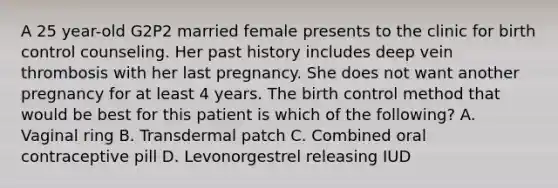 A 25 year-old G2P2 married female presents to the clinic for birth control counseling. Her past history includes deep vein thrombosis with her last pregnancy. She does not want another pregnancy for at least 4 years. The birth control method that would be best for this patient is which of the following? A. Vaginal ring B. Transdermal patch C. Combined oral contraceptive pill D. Levonorgestrel releasing IUD