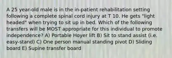 A 25 year-old male is in the in-patient rehabilitation setting following a complete spinal cord injury at T 10. He gets "light headed" when trying to sit up in bed. Which of the following transfers will be MOST appropriate for this individual to promote independence? A) Portable Hoyer lift B) Sit to stand assist (i.e. easy-stand) C) One person manual standing pivot D) Sliding board E) Supine transfer board