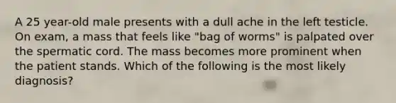 A 25 year-old male presents with a dull ache in the left testicle. On exam, a mass that feels like "bag of worms" is palpated over the spermatic cord. The mass becomes more prominent when the patient stands. Which of the following is the most likely diagnosis?