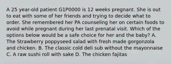 A 25 year-old patient G1P0000 is 12 weeks pregnant. She is out to eat with some of her friends and trying to decide what to order. She remembered her PA counseling her on certain foods to avoid while pregnant during her last prenatal visit. Which of the options below would be a safe choice for her and the baby? A. The Strawberry poppyseed salad with fresh made gorgonzola and chicken. B. The classic cold deli sub without the mayonnaise C. A raw sushi roll with sake D. The chicken fajitas