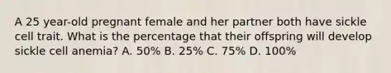 A 25 year-old pregnant female and her partner both have sickle cell trait. What is the percentage that their offspring will develop sickle cell anemia? A. 50% B. 25% C. 75% D. 100%