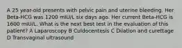 A 25 year-old presents with pelvic pain and uterine bleeding. Her Beta-HCG was 1200 mIU/L six days ago. Her current Beta-HCG is 1600 mIU/L. What is the next best test in the evaluation of this patient? A Laparoscopy B Culdocentesis C Dilation and curettage D Transvaginal ultrasound