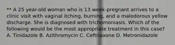 ** A 25 year-old woman who is 13 week-pregnant arrives to a clinic visit with vaginal itching, burning, and a malodorous yellow discharge. She is diagnosed with trichomoniasis. Which of the following would be the most appropriate treatment in this case? A. Tinidazole B. Azithromycin C. Ceftriaxone D. Metronidazole