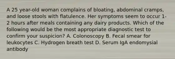 A 25 year-old woman complains of bloating, abdominal cramps, and loose stools with flatulence. Her symptoms seem to occur 1-2 hours after meals containing any dairy products. Which of the following would be the most appropriate diagnostic test to confirm your suspicion? A. Colonoscopy B. Fecal smear for leukocytes C. Hydrogen breath test D. Serum IgA endomysial antibody