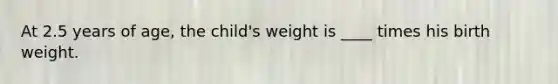 At 2.5 years of age, the child's weight is ____ times his birth weight.