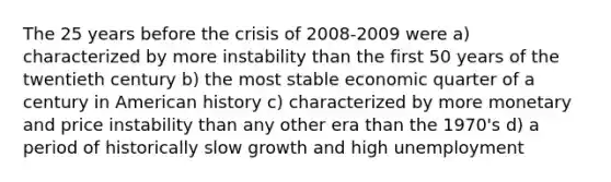 The 25 years before the crisis of 2008-2009 were a) characterized by more instability than the first 50 years of the twentieth century b) the most stable economic quarter of a century in American history c) characterized by more monetary and price instability than any other era than the 1970's d) a period of historically slow growth and high unemployment