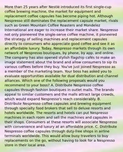 <a href='https://www.questionai.com/knowledge/keWHlEPx42-more-than' class='anchor-knowledge'>more than</a> 25 years after Nestlé introduced its first single-cup coffee brewing machine, the market for equipment and replacement coffee capsules has become piping hot. Although Nespresso still dominates the replacement capsule market, rivals such as Green Mountain Coffee Roasters and Mondelez International are eager to increase their market share. Nespresso not only pioneered the single-serve coffee machine, it pioneered the strategy of selling machines and replacement capsules directly to consumers who appreciate good coffee and see it as an affordable luxury. Today, Nespresso markets through its own network of Nespresso boutiques, by phone, by app, and online. The company has also opened stylish flagship cafés to make an image statement about the brand and allow consumers to sip its various coffees before they buy. You've just joined Nespresso as a member of the marketing team. Your boss has asked you to evaluate opportunities available for dual distribution and channel alliances. Which one of the following proposals would you recommend to your boss? A. Distribute Nespresso coffee capsules through fashion boutiques in outlet malls. The brands appeal to similar customers and the malls attract large crowds, which would expand Nespresso's reach considerably. B. Distribute Nespresso coffee capsules and brewing equipment through specialty food brokers that sell to deluxe resorts and hotels worldwide. The resorts and hotels can put Nespresso machines in each room and sell the machines and capsules in their shops. Consumers at these resorts will associate Nespresso with convenience and luxury at an affordable price. C. Distribute Nespresso coffee capsules through duty-free shops in airline terminals worldwide. This would allow busy travelers to buy replacements on the go, without having to look for a Nespresso store in their local area.