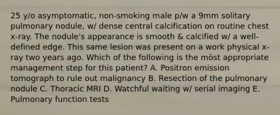 25 y/o asymptomatic, non-smoking male p/w a 9mm solitary pulmonary nodule, w/ dense central calcification on routine chest x-ray. The nodule's appearance is smooth & calcified w/ a well-defined edge. This same lesion was present on a work physical x-ray two years ago. Which of the following is the möst appropriate management step for this patient? A. Positron emission tomograph to rule out malignancy B. Resection of the pulmonary nodule C. Thoracic MRI D. Watchful waiting w/ serial imaging E. Pulmonary function tests