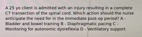 A 25 yo client is admitted with an injury resulting in a complete C7 transection of the spinal cord. Which action should the nurse anticipate the need for in the immediate post-op period? A - Bladder and bowel training B - Diaphragmatic pacing C - Monitoring for autonomic dysreflexia D - Ventilatory support