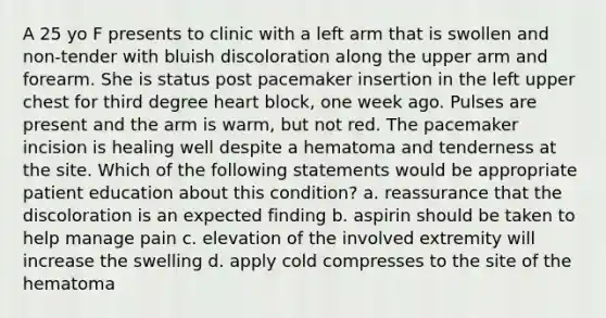 A 25 yo F presents to clinic with a left arm that is swollen and non-tender with bluish discoloration along the upper arm and forearm. She is status post pacemaker insertion in the left upper chest for third degree heart block, one week ago. Pulses are present and the arm is warm, but not red. The pacemaker incision is healing well despite a hematoma and tenderness at the site. Which of the following statements would be appropriate patient education about this condition? a. reassurance that the discoloration is an expected finding b. aspirin should be taken to help manage pain c. elevation of the involved extremity will increase the swelling d. apply cold compresses to the site of the hematoma