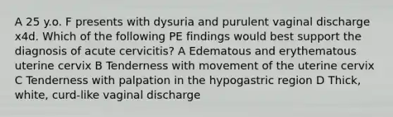 A 25 y.o. F presents with dysuria and purulent vaginal discharge x4d. Which of the following PE findings would best support the diagnosis of acute cervicitis? A Edematous and erythematous uterine cervix B Tenderness with movement of the uterine cervix C Tenderness with palpation in the hypogastric region D Thick, white, curd-like vaginal discharge