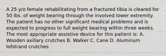 A 25 y/o female rehabilitating from a fractured tibia is cleared for 50 lbs. of weight bearing through the involved lower extremity. The patient has no other significant medical problems and is expected to progress to full weight bearing within three weeks. The most appropriate assistive device for this patient is: A. Wooden axillary crutches B. Walker C. Cane D. Aluminum lofstrand crutches