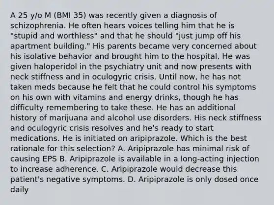 A 25 y/o M (BMI 35) was recently given a diagnosis of schizophrenia. He often hears voices telling him that he is "stupid and worthless" and that he should "just jump off his apartment building." His parents became very concerned about his isolative behavior and brought him to the hospital. He was given haloperidol in the psychiatry unit and now presents with neck stiffness and in oculogyric crisis. Until now, he has not taken meds because he felt that he could control his symptoms on his own with vitamins and energy drinks, though he has difficulty remembering to take these. He has an additional history of marijuana and alcohol use disorders. His neck stiffness and oculogyric crisis resolves and he's ready to start medications. He is initiated on aripiprazole. Which is the best rationale for this selection? A. Aripiprazole has minimal risk of causing EPS B. Aripiprazole is available in a long-acting injection to increase adherence. C. Aripiprazole would decrease this patient's negative symptoms. D. Aripiprazole is only dosed once daily