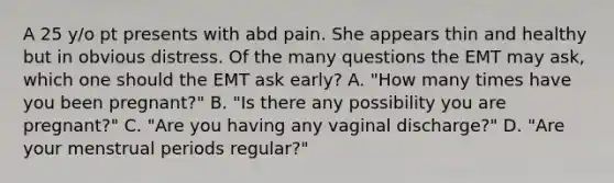 A 25 y/o pt presents with abd pain. She appears thin and healthy but in obvious distress. Of the many questions the EMT may ask, which one should the EMT ask early? A. "How many times have you been pregnant?" B. "Is there any possibility you are pregnant?" C. "Are you having any vaginal discharge?" D. "Are your menstrual periods regular?"