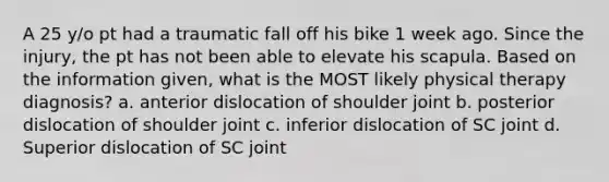 A 25 y/o pt had a traumatic fall off his bike 1 week ago. Since the injury, the pt has not been able to elevate his scapula. Based on the information given, what is the MOST likely physical therapy diagnosis? a. anterior dislocation of shoulder joint b. posterior dislocation of shoulder joint c. inferior dislocation of SC joint d. Superior dislocation of SC joint