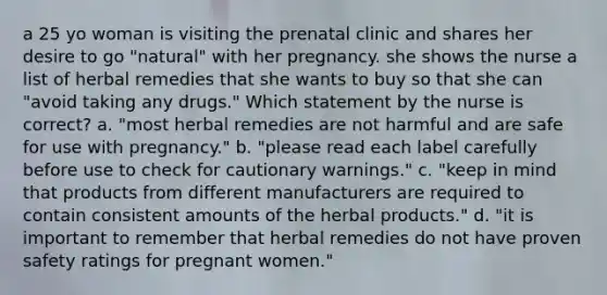 a 25 yo woman is visiting the prenatal clinic and shares her desire to go "natural" with her pregnancy. she shows the nurse a list of herbal remedies that she wants to buy so that she can "avoid taking any drugs." Which statement by the nurse is correct? a. "most herbal remedies are not harmful and are safe for use with pregnancy." b. "please read each label carefully before use to check for cautionary warnings." c. "keep in mind that products from different manufacturers are required to contain consistent amounts of the herbal products." d. "it is important to remember that herbal remedies do not have proven safety ratings for pregnant women."