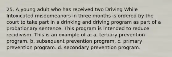 25. A young adult who has received two Driving While Intoxicated misdemeanors in three months is ordered by the court to take part in a drinking and driving program as part of a probationary sentence. This program is intended to reduce recidivism. This is an example of a: a. tertiary prevention program. b. subsequent prevention program. c. primary prevention program. d. secondary prevention program.